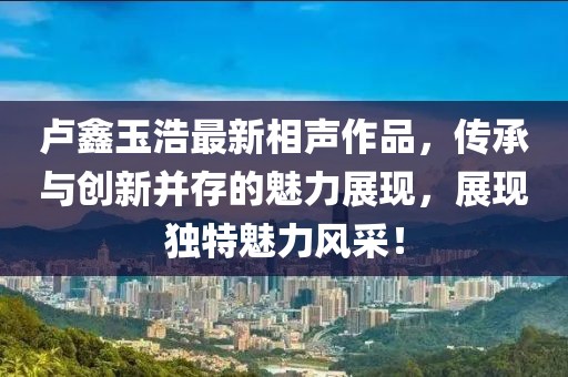 卢鑫玉浩最新相声作品,传承与创新并存的魅力展现,展现独特魅力风采!