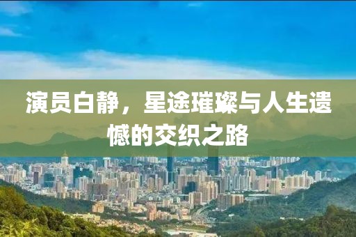 演员白静，星途璀璨与人生遗憾的交织之路