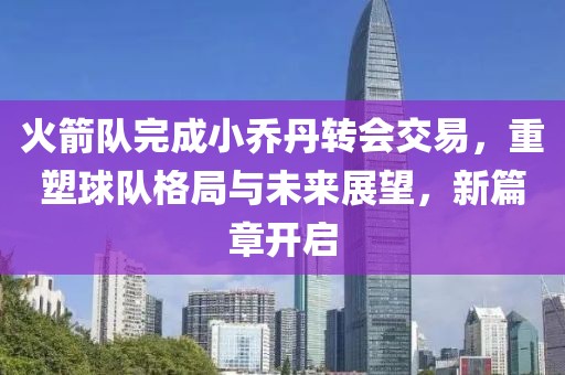 火箭队完成小乔丹转会交易，重塑球队格局与未来展望，新篇章开启