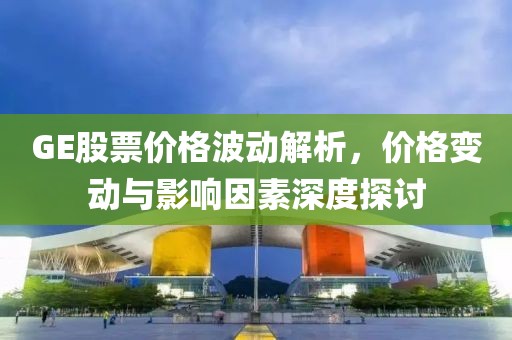 GE股票价格波动解析,价格变动与影响因素深度探讨