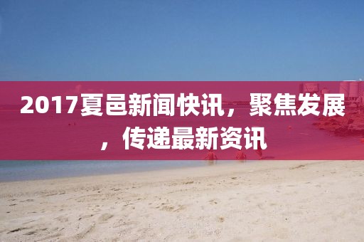 2017夏邑新闻快讯,聚焦发展,传递最新资讯