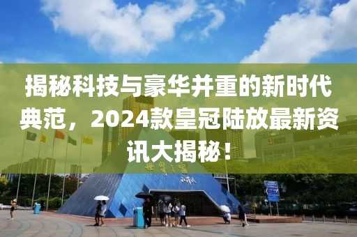 揭秘科技与豪华并重的新时代典范,2024款皇冠陆放最新资讯大揭秘!