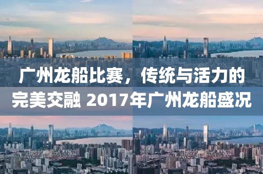 广州龙船比赛，传统与活力的完美交融 2017年广州龙船盛况