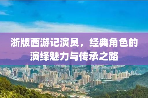 浙版西游记演员，经典角色的演绎魅力与传承之路