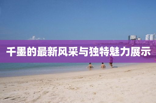 千墨的最新风采与独特魅力展示