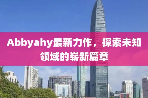 Abbyahy最新力作，探索未知领域的崭新篇章