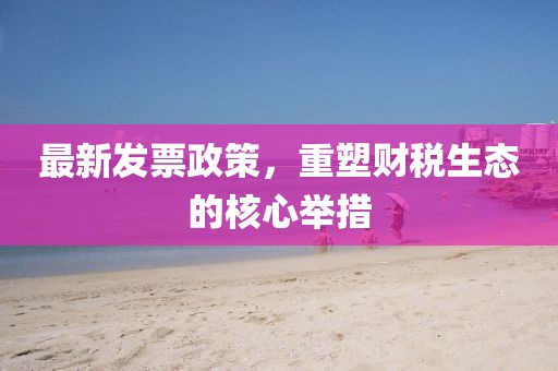 最新发票政策，重塑财税生态的核心举措