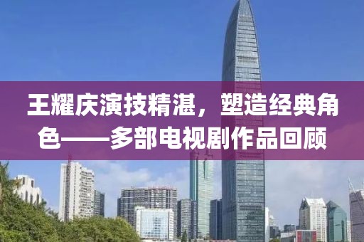 王耀庆演技精湛，塑造经典角色——多部电视剧作品回顾