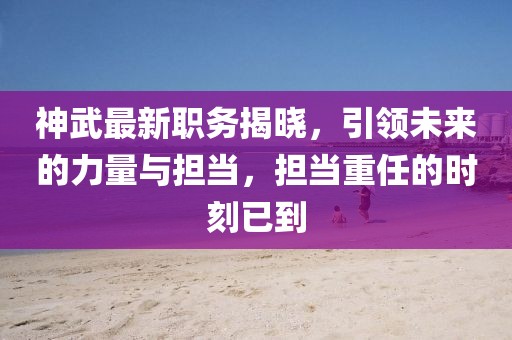 神武最新职务揭晓，引领未来的力量与担当，担当重任的时刻已到