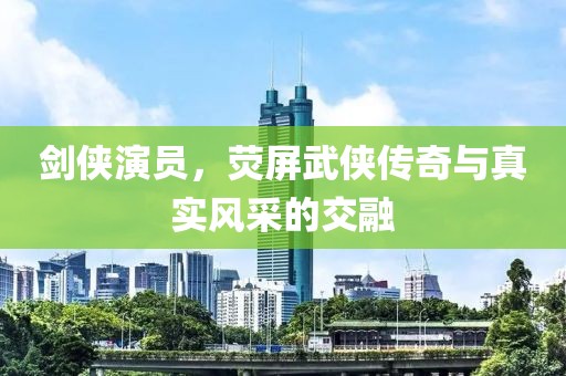 剑侠演员，荧屏武侠传奇与真实风采的交融
