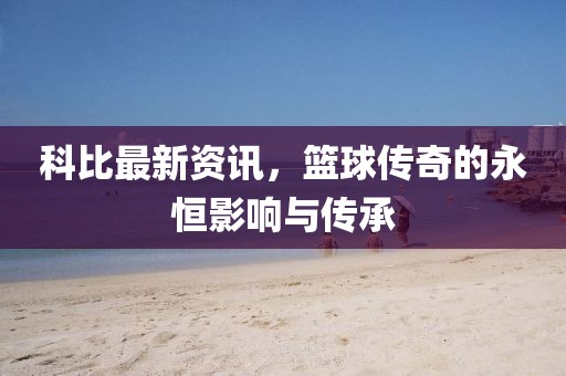 科比最新资讯，篮球传奇的永恒影响与传承