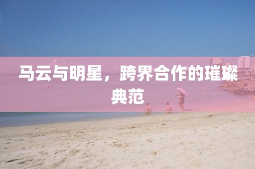 马云与明星，跨界合作的璀璨典范