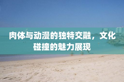 肉体与动漫的独特交融，文化碰撞的魅力展现