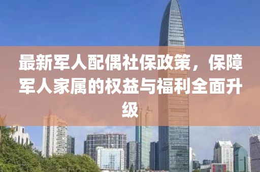 最新军人配偶社保政策，保障军人家属的权益与福利全面升级