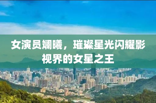 女演员斓曦，璀璨星光闪耀影视界的女星之王