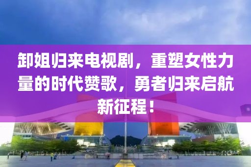 卸姐归来电视剧，重塑女性力量的时代赞歌，勇者归来启航新征程！