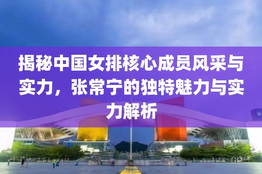 揭秘中国女排核心成员风采与实力，张常宁的独特魅力与实力解析