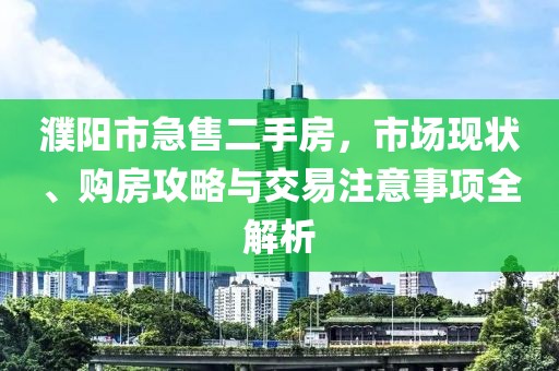 濮阳市急售二手房，市场现状、购房攻略与交易注意事项全解析
