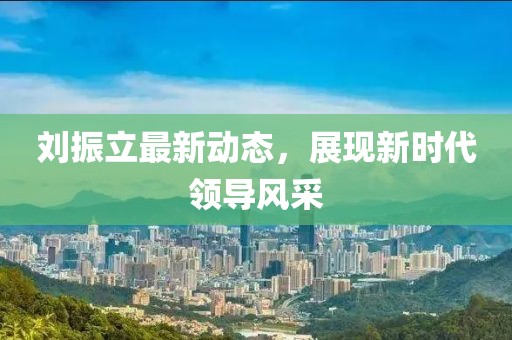 刘振立最新动态,展现新时代领导风采