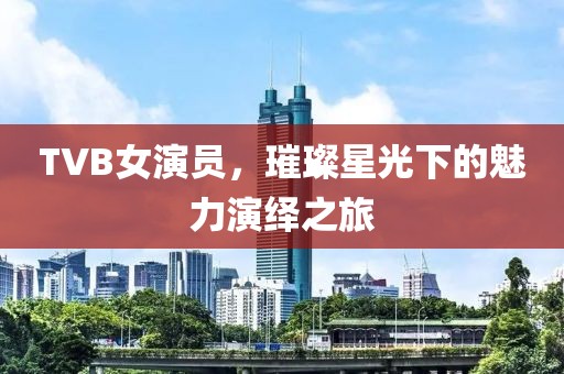TVB女演员,璀璨星光下的魅力演绎之旅