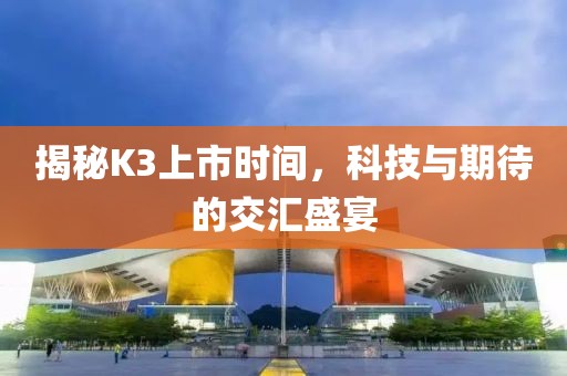 揭秘K3上市时间，科技与期待的交汇盛宴