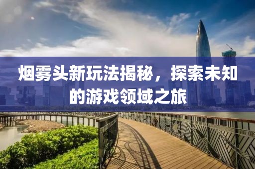 烟雾头新玩法揭秘，探索未知的游戏领域之旅