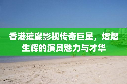 香港璀璨影视传奇巨星，熠熠生辉的演员魅力与才华