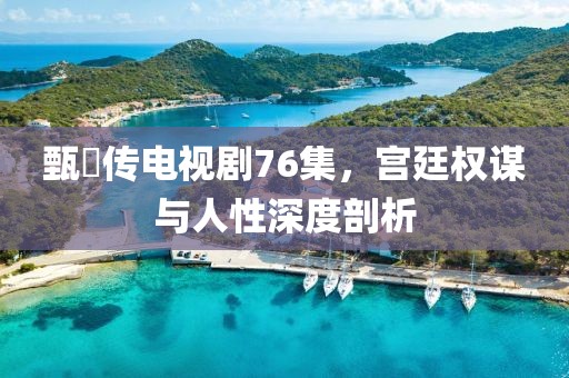甄嬛传电视剧76集，宫廷权谋与人性深度剖析