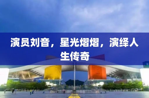 演员刘音,星光熠熠,演绎人生传奇