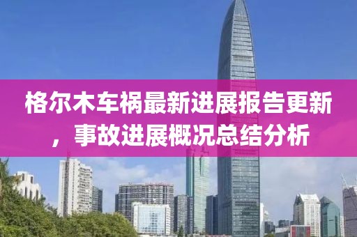格尔木车祸最新进展报告更新，事故进展概况总结分析