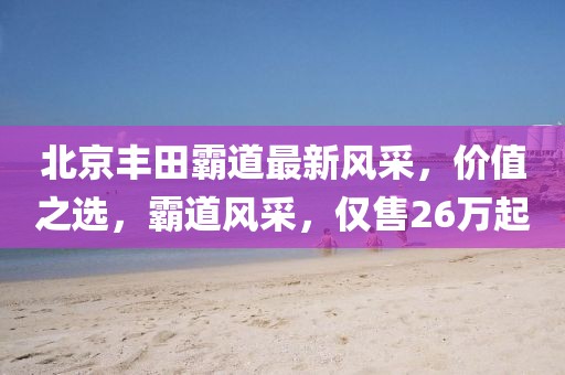 北京丰田霸道最新风采,价值之选,霸道风采,仅售26万起
