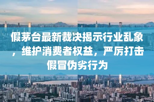 假茅台最新裁决揭示行业乱象，维护消费者权益，严厉打击假冒伪劣行为