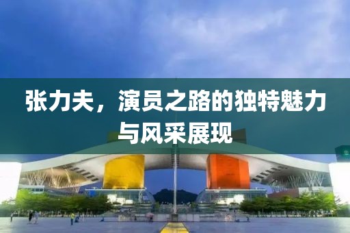 张力夫，演员之路的独特魅力与风采展现