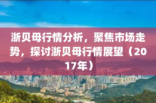 浙贝母行情分析，聚焦市场走势，探讨浙贝母行情展望（2017年）