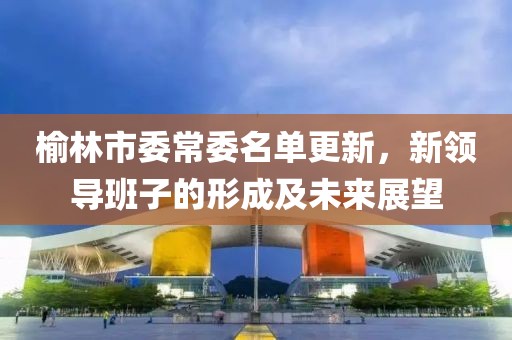 榆林市委常委名单更新，新领导班子的形成及未来展望