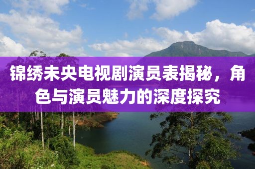 锦绣未央电视剧演员表揭秘，角色与演员魅力的深度探究