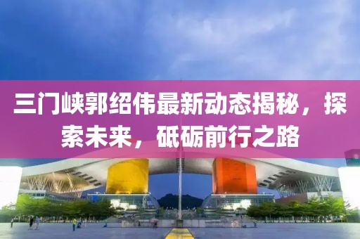 三门峡郭绍伟最新动态揭秘,探索未来,砥砺前行之路