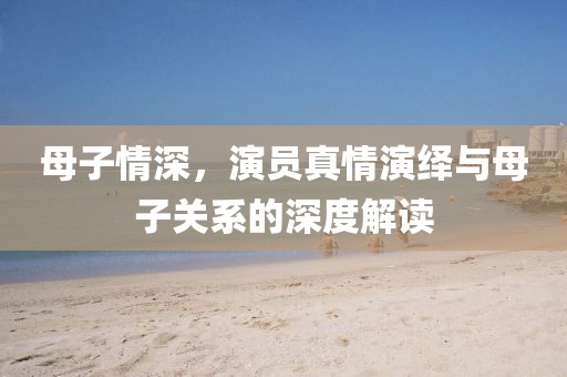 母子情深，演员真情演绎与母子关系的深度解读