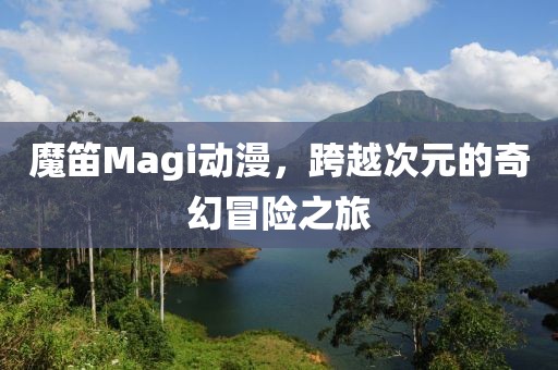 魔笛Magi动漫，跨越次元的奇幻冒险之旅
