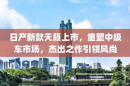 日产新款天籁上市，重塑中级车市场，杰出之作引领风尚