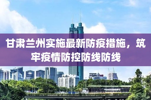 甘肃兰州实施最新防疫措施，筑牢疫情防控防线防线
