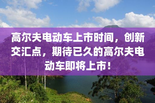 高尔夫电动车上市时间，创新交汇点，期待已久的高尔夫电动车即将上市！