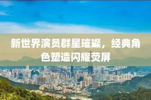 新世界演员群星璀璨，经典角色塑造闪耀荧屏