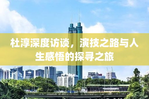 杜淳深度访谈，演技之路与人生感悟的探寻之旅