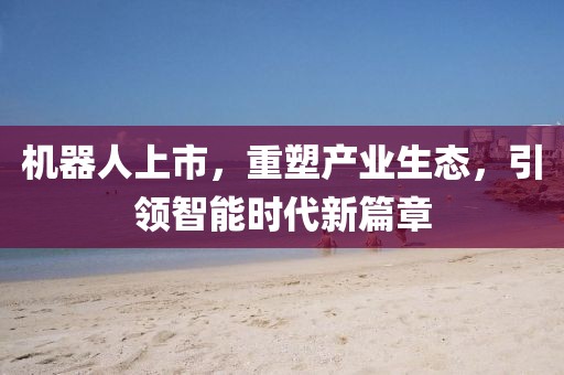 机器人上市，重塑产业生态，引领智能时代新篇章