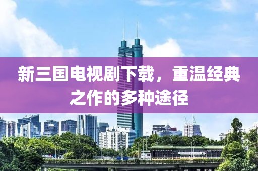新三国电视剧下载，重温经典之作的多种途径