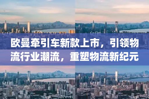 欧曼牵引车新款上市，引领物流行业潮流，重塑物流新纪元