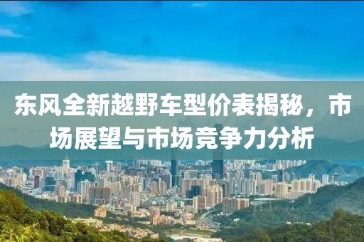 东风全新越野车型价表揭秘，市场展望与市场竞争力分析