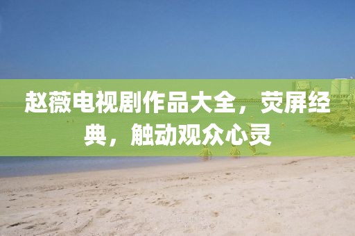 赵薇电视剧作品大全，荧屏经典，触动观众心灵