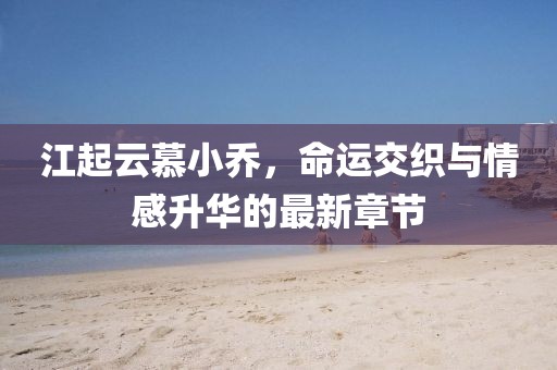 江起云慕小乔，命运交织与情感升华的最新章节